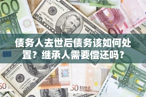 济南债务人去世后债务该如何处置？继承人需要偿还吗？