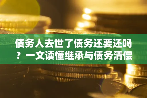 济南债务人去世了债务还要还吗？一文读懂继承与债务清偿